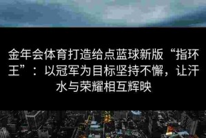 金年会体育打造给点蓝球新版“指环王”：以冠军为目标坚持不懈，让汗水与荣耀相互辉映
