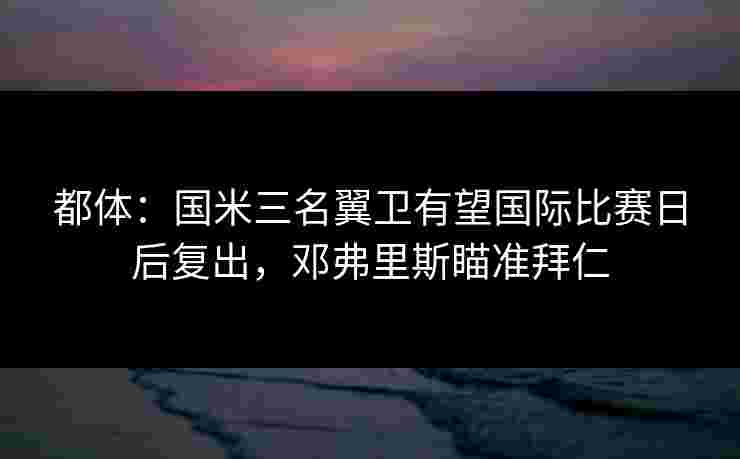 都体：国米三名翼卫有望国际比赛日后复出，邓弗里斯瞄准拜仁