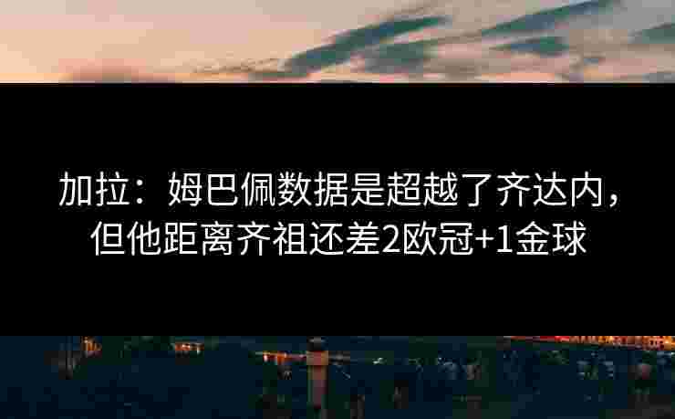 加拉：姆巴佩数据是超越了齐达内，但他距离齐祖还差2欧冠+1金球