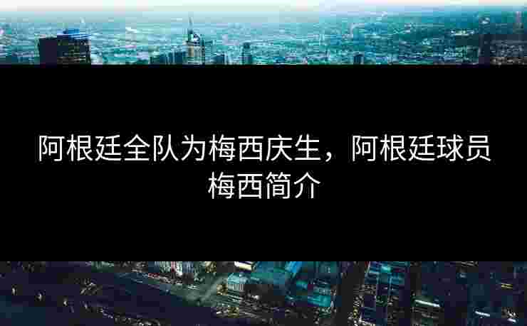 阿根廷全队为梅西庆生，阿根廷球员梅西简介