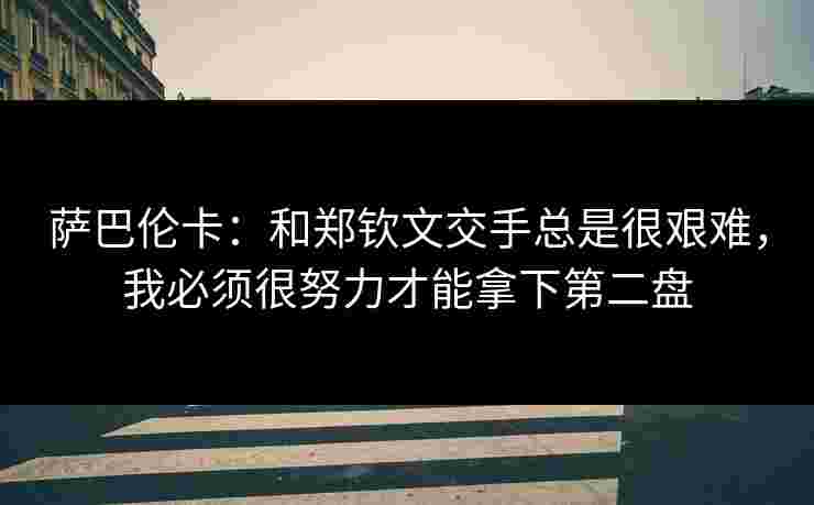萨巴伦卡：和郑钦文交手总是很艰难，我必须很努力才能拿下第二盘