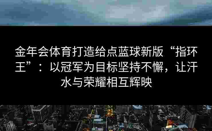金年会体育打造给点蓝球新版“指环王”：以冠军为目标坚持不懈，让汗水与荣耀相互辉映